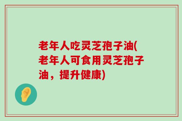 老年人吃灵芝孢子油(老年人可食用灵芝孢子油，提升健康)