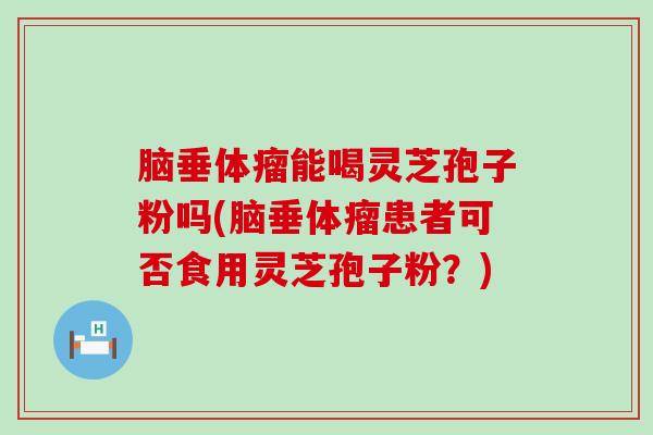 脑垂体瘤能喝灵芝孢子粉吗(脑垂体瘤患者可否食用灵芝孢子粉？)