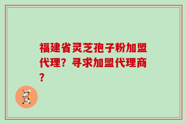 福建省灵芝孢子粉加盟代理？寻求加盟代理商？