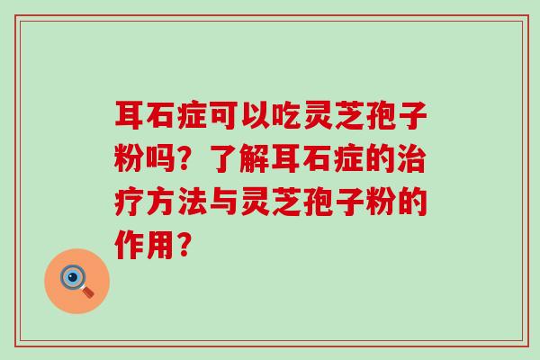 耳石症可以吃灵芝孢子粉吗？了解耳石症的方法与灵芝孢子粉的作用？