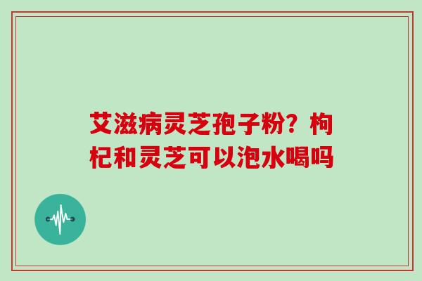 艾滋灵芝孢子粉？枸杞和灵芝可以泡水喝吗