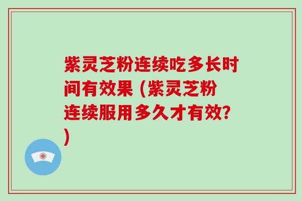 紫灵芝粉连续吃多长时间有效果 (紫灵芝粉连续服用多久才有效？)