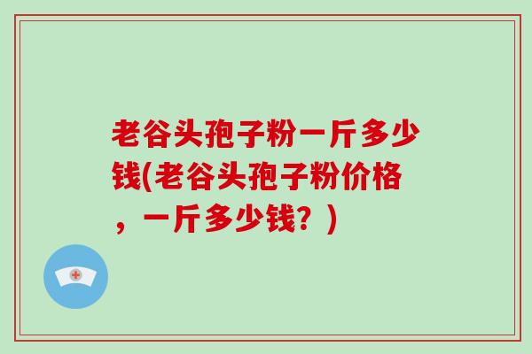 老谷头孢子粉一斤多少钱(老谷头孢子粉价格，一斤多少钱？)