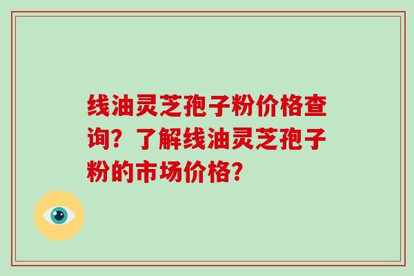 线油灵芝孢子粉价格查询？了解线油灵芝孢子粉的市场价格？