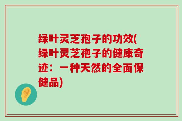 绿叶灵芝孢子的功效(绿叶灵芝孢子的健康奇迹：一种天然的全面保健品)