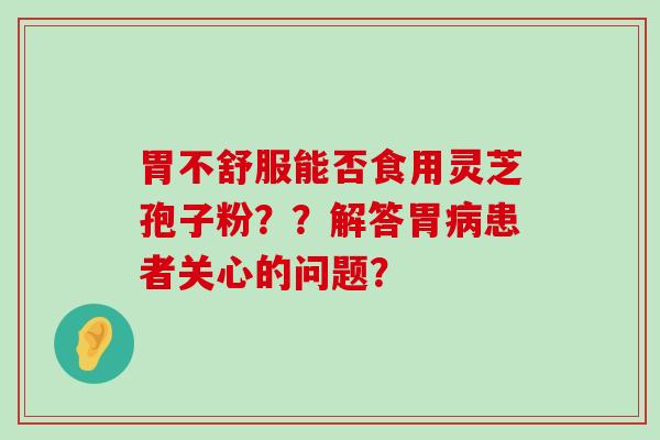 胃不舒服能否食用灵芝孢子粉？？解答胃患者关心的问题？