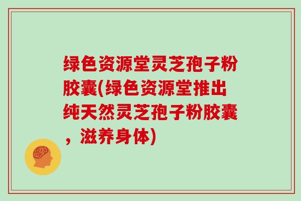 绿色资源堂灵芝孢子粉胶囊(绿色资源堂推出纯天然灵芝孢子粉胶囊，滋养身体)