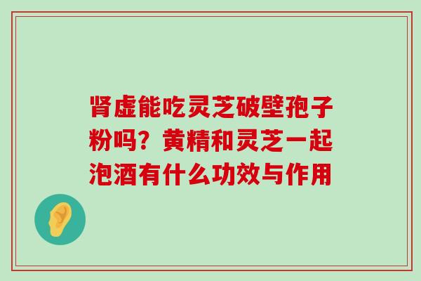 虚能吃灵芝破壁孢子粉吗？黄精和灵芝一起泡酒有什么功效与作用