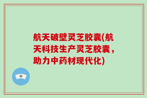 航天破壁灵芝胶囊(航天科技生产灵芝胶囊，助力材现代化)