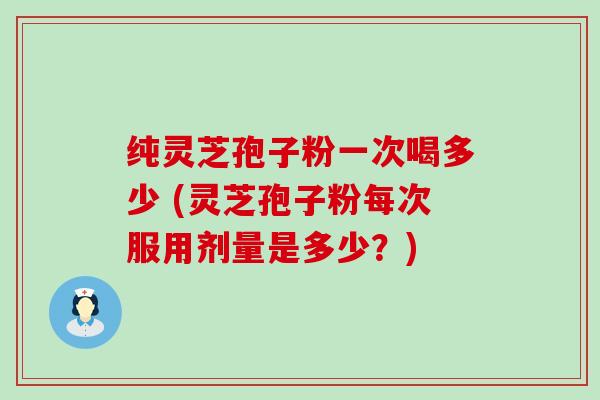 纯灵芝孢子粉一次喝多少 (灵芝孢子粉每次服用剂量是多少？)