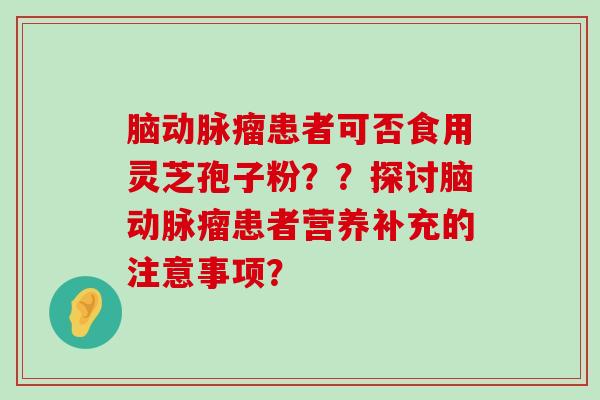 脑动脉瘤患者可否食用灵芝孢子粉？？探讨脑动脉瘤患者营养补充的注意事项？