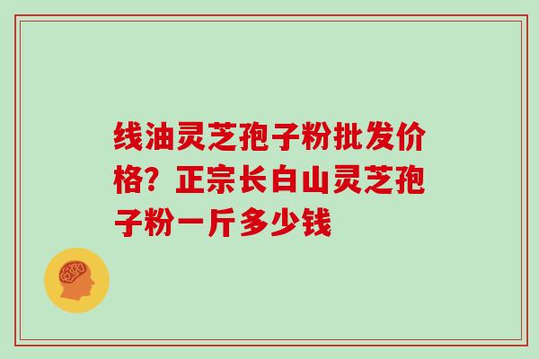 线油灵芝孢子粉批发价格？正宗长白山灵芝孢子粉一斤多少钱