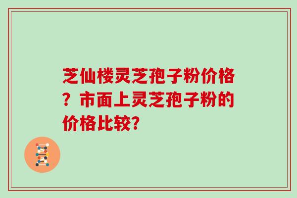 芝仙楼灵芝孢子粉价格？市面上灵芝孢子粉的价格比较？