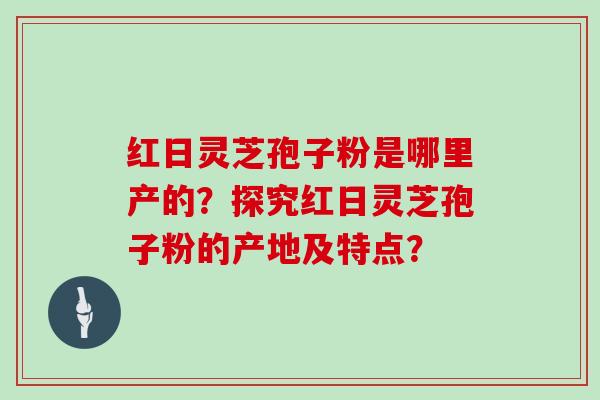 红日灵芝孢子粉是哪里产的？探究红日灵芝孢子粉的产地及特点？