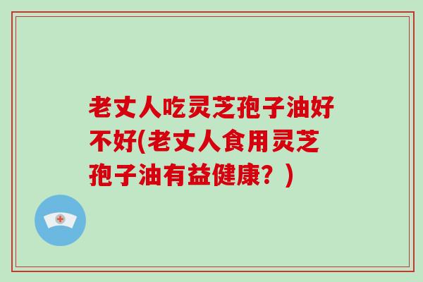 老丈人吃灵芝孢子油好不好(老丈人食用灵芝孢子油有益健康？)