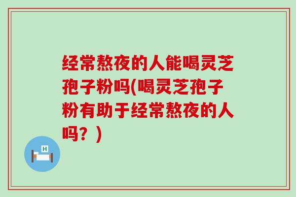 经常熬夜的人能喝灵芝孢子粉吗(喝灵芝孢子粉有助于经常熬夜的人吗？)