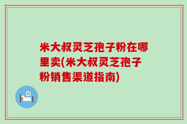 米大叔灵芝孢子粉在哪里卖(米大叔灵芝孢子粉销售渠道指南)