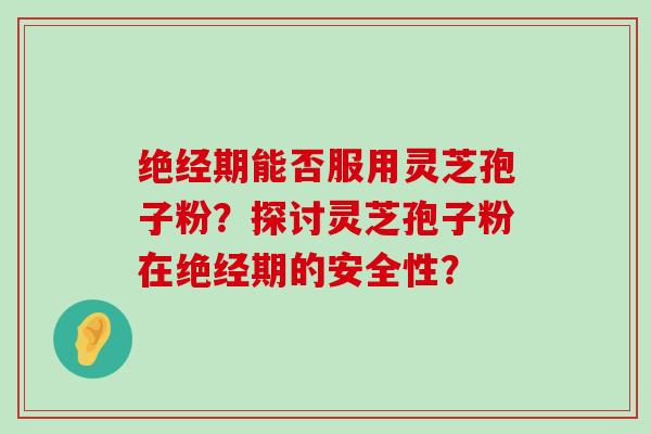 绝经期能否服用灵芝孢子粉？探讨灵芝孢子粉在绝经期的安全性？