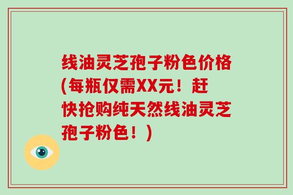 线油灵芝孢子粉色价格(每瓶仅需XX元！赶快抢购纯天然线油灵芝孢子粉色！)