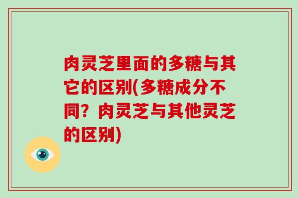 肉灵芝里面的多糖与其它的区别(多糖成分不同？肉灵芝与其他灵芝的区别)