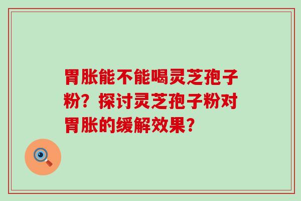 胃胀能不能喝灵芝孢子粉？探讨灵芝孢子粉对胃胀的缓解效果？