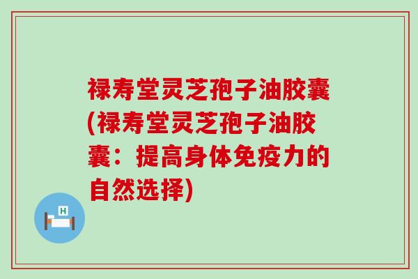 禄寿堂灵芝孢子油胶囊(禄寿堂灵芝孢子油胶囊：提高身体免疫力的自然选择)