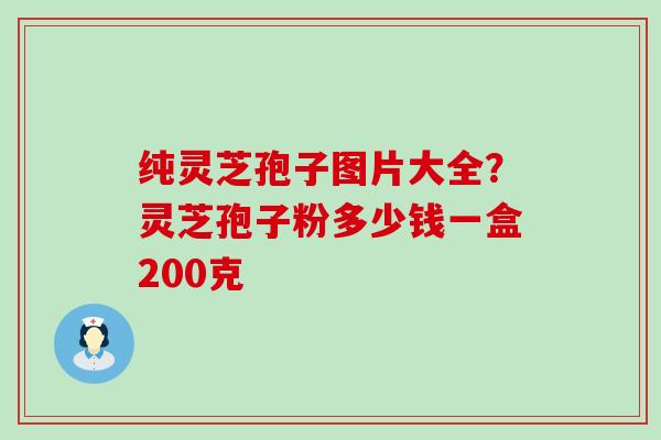 纯灵芝孢子图片大全？灵芝孢子粉多少钱一盒200克