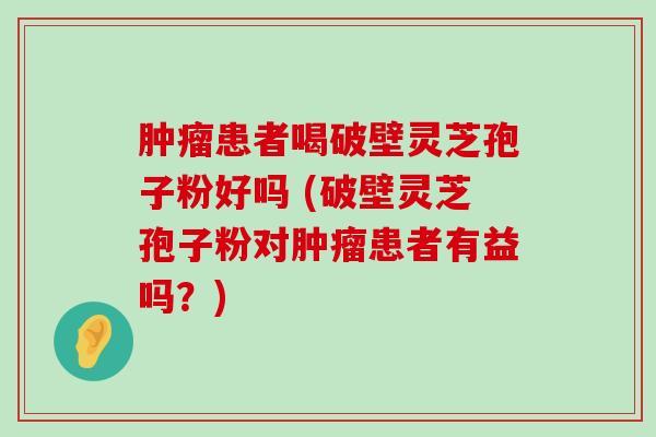 患者喝破壁灵芝孢子粉好吗 (破壁灵芝孢子粉对患者有益吗？)