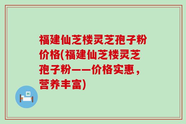 福建仙芝楼灵芝孢子粉价格(福建仙芝楼灵芝孢子粉——价格实惠，营养丰富)