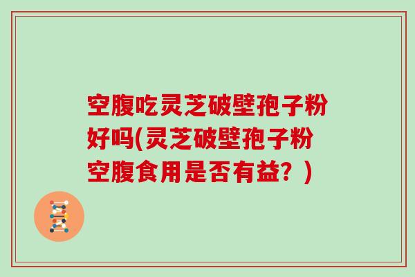 空腹吃灵芝破壁孢子粉好吗(灵芝破壁孢子粉空腹食用是否有益？)