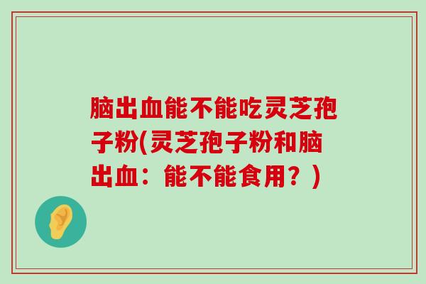 脑出能不能吃灵芝孢子粉(灵芝孢子粉和脑出：能不能食用？)