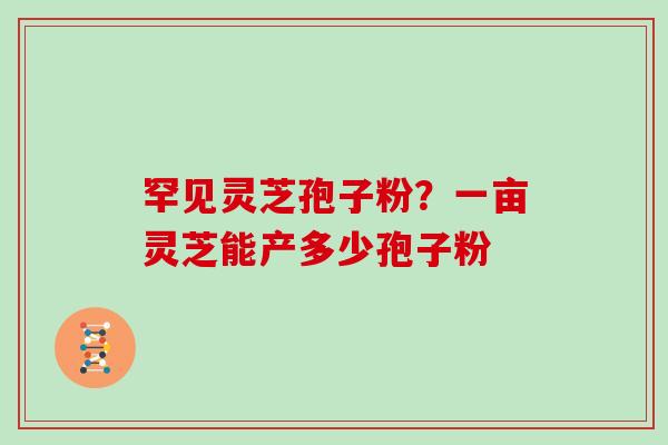 罕见灵芝孢子粉？一亩灵芝能产多少孢子粉