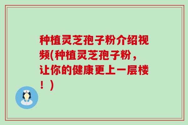 种植灵芝孢子粉介绍视频(种植灵芝孢子粉，让你的健康更上一层楼！)