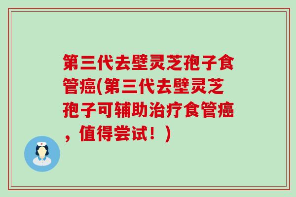 第三代去壁灵芝孢子食管(第三代去壁灵芝孢子可辅助食管，值得尝试！)