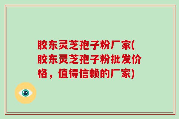 胶东灵芝孢子粉厂家(胶东灵芝孢子粉批发价格，值得信赖的厂家)