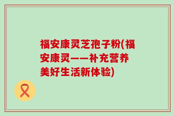 福安康灵芝孢子粉(福安康灵——补充营养 美好生活新体验)