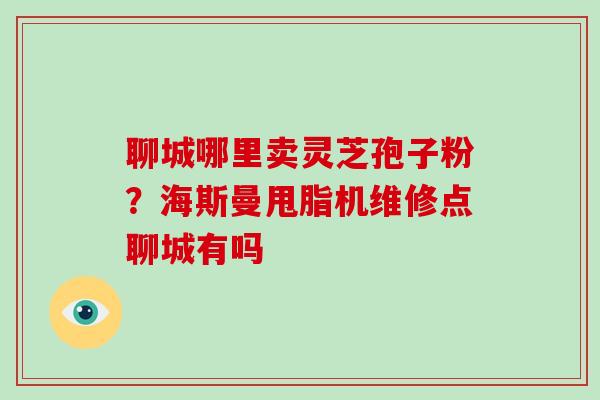 聊城哪里卖灵芝孢子粉？海斯曼甩脂机维修点聊城有吗