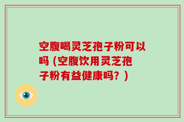 空腹喝灵芝孢子粉可以吗 (空腹饮用灵芝孢子粉有益健康吗？)