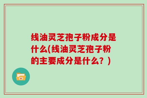 线油灵芝孢子粉成分是什么(线油灵芝孢子粉的主要成分是什么？)