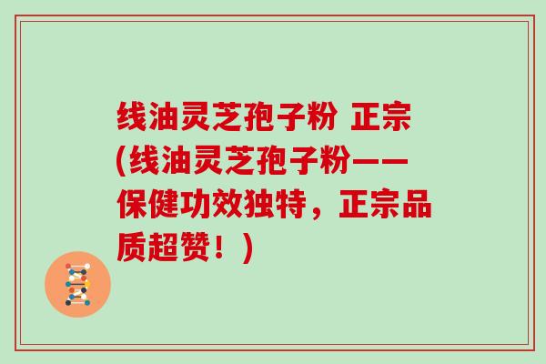 线油灵芝孢子粉 正宗(线油灵芝孢子粉——保健功效独特，正宗品质超赞！)