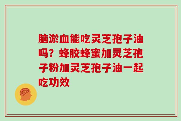 脑淤能吃灵芝孢子油吗？蜂胶蜂蜜加灵芝孢子粉加灵芝孢子油一起吃功效