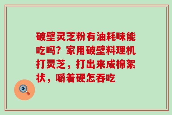 破壁灵芝粉有油耗味能吃吗？家用破壁料理机打灵芝，打出来成棉絮状，嚼着硬怎吞吃