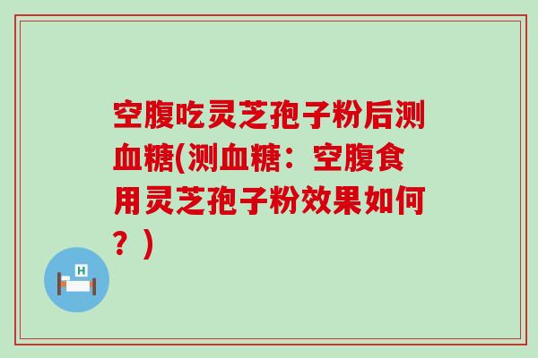 空腹吃灵芝孢子粉后测(测：空腹食用灵芝孢子粉效果如何？)