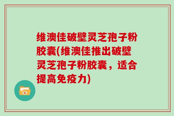 维澳佳破壁灵芝孢子粉胶囊(维澳佳推出破壁灵芝孢子粉胶囊，适合提高免疫力)