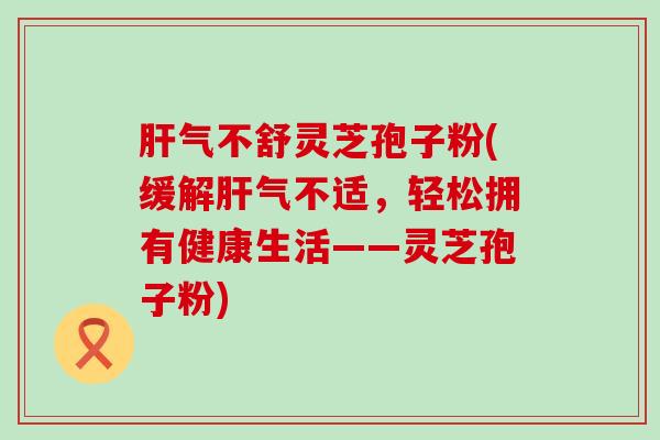 气不舒灵芝孢子粉(缓解气不适，轻松拥有健康生活——灵芝孢子粉)