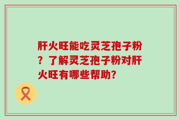 火旺能吃灵芝孢子粉？了解灵芝孢子粉对火旺有哪些帮助？