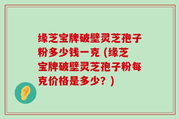 缘芝宝牌破壁灵芝孢子粉多少钱一克 (缘芝宝牌破壁灵芝孢子粉每克价格是多少？)