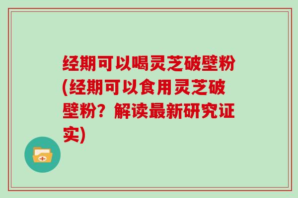 经期可以喝灵芝破壁粉(经期可以食用灵芝破壁粉？解读新研究证实)