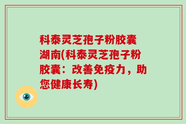 科泰灵芝孢子粉胶囊 湖南(科泰灵芝孢子粉胶囊：改善免疫力，助您健康长寿)