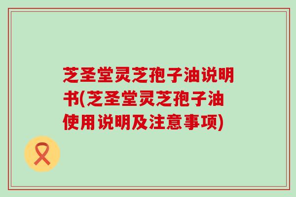 芝圣堂灵芝孢子油说明书(芝圣堂灵芝孢子油使用说明及注意事项)